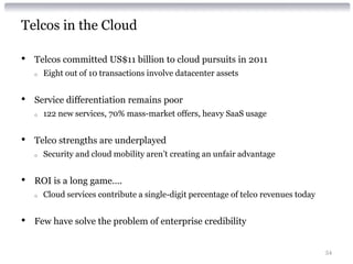 Telcos in the Cloud

•   Telcos committed US$11 billion to cloud pursuits in 2011
    o   Eight out of 10 transactions involve datacenter assets


•   Service differentiation remains poor
    o   122 new services, 70% mass-market offers, heavy SaaS usage


•   Telco strengths are underplayed
    o   Security and cloud mobility aren’t creating an unfair advantage


•   ROI is a long game….
    o   Cloud services contribute a single-digit percentage of telco revenues today


•   Few have solve the problem of enterprise credibility


                                                                                      54
 