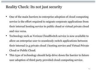 Reality Check: Its not just security

•   One of the main barriers to enterprise adoption of cloud computing
    service is the effort required to migrate corporate applications from
    their internal hosting service to public cloud or virtual private cloud
    and vice versa.
•   Technology such as Verizon CloudSwitch service is now available to
    allow an enterprise user to seamlessly switch applications between
    their internal (e.g private cloud ) hosting service and Virtual Private
    Cloud or Public Cloud.
•   This type of technology should help drive down the barrier to future
    user adoption of third party provided cloud computing service.


                                                                          82
 