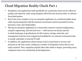 Cloud Migration Reality Check Part 1
•   Standalone web applications built specifically for a particular cloud can be rolled out
    quickly and relatively easily using templates offered by the cloud provider or software
    from third parties.
•   But it’s far more complex to run an enterprise application in a preferred public cloud
    while staying integrated with the internal environment and its associated services,
    processes, tools, and relationships.
•   Moving an enterprise application to a cloud takes extensive manual configuration,
    complex engineering, and trial and error — with success not always assured.
    A whole landscape of specifications for OS versions, storage, networks, and
    management tools has to be mapped and modified for an external environment that
    is usually unfamiliar to internal IT staff.
•   In addition, the applications almost always need to reach back to services and
    processes in the data center, setting up a number of integration issues that are not
    easily resolved. Thus, migration projects often take weeks or longer, preventing many
    companies from even considering cloud deployment.



                                                                                           83
 