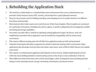 1. Rebuilding the Application Stack
•   The cloud has a model similar to a virtualized data center environment where users or administrators can
    provision virtual resources such as CPU, memory, and storage from a pool of physical resources.
•   However, the processes used for building, launching, and managing servers in a public cloud are very different
    from those used internally.
•   Most cloud providers today require you to start from one of their base templates. These templates are customized
    for a particular environment, including tools, drivers, agents, or specific configurations for leveraging the available
    networking and storage capabilities.
•   Even when a provider offers a method for uploading existing application images, the drivers, tools, and
    modifications associated with an application must be included for compatibility with the chosen cloud
    environment.
•   This creates a different starting point and will affect how application stacks are built and maintained.
•   Using the cloud requires that these components be rebuilt to match the cloud provider’s environment. Many
    applications take advantage of services that exist within a data center, such as DNS or LDAP, that are not available
    in the cloud.
•   This requires re-architecting the applications that depend on these services, whether duplicating the services
    within the cloud, building methods to extend existing services to the cloud, or some combination of the two.
•   These differences between the data center and the cloud trigger a chain of integration issues including potential
    changes in base operating systems, storage, networking, virtualization, and shared services.



                                                                                                                        86
 