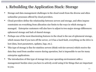 1. Rebuilding the Application Stack: Storage
•    Storage and data management challenges in the cloud result from the diverse and often
     unfamiliar processes offered by cloud providers.
•    Cloud providers define the relationship between servers and storage, and often impose
     constraints on everything from allocation size limits to the ways in which storage is
     managed. Enterprise customers will also have to adjust to two major storage differences:
     ephemeral storage and lack of shared storage.
•    Perhaps one of the most disorienting features in the cloud is the use of ephemeral storage,
     which means that if you turn off the server, or it has a hard fault, everything on the drive is
     lost (data, boot parameters, updates, logs, etc.).
•    This type of storage is fine for stateless servers (think web tier servers) which receive the
     data they need from another source during operation, but is impossible to use for many
     enterprise applications.
•    The introduction of this type of storage into your operating environment adds a
     management burden since you have to actively avoid using it for things that are important
     to you.
                                                                                               88
 