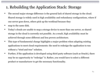 1. Rebuilding the Application Stack: Storage
•    The second major storage difference is the general lack of shared storage in the cloud.
     Shared storage is widely used in high availability and redundancy configurations, where if
     one server goes down, others pick up the workload because they
•    map to the same disk.
•    Today’s clouds are unable to map a storage device to more than one server, so shared
     storage in the cloud is currently not possible. As a result, high availability must be
     achieved through some different and less proven architecture.
•    This type of fundamental change highlights a major problem when adapting existing
     applications to meet cloud requirements: the need to redesign the application to run
     without a “tried and true” solution.
•    Further, if the application is developed using third party software (such as Oracle), there
     may be no opportunity to “redesign” it. Rather, you would have to select a different
     product or manufacturer to get the necessary functionality.



                                                                                               89
 