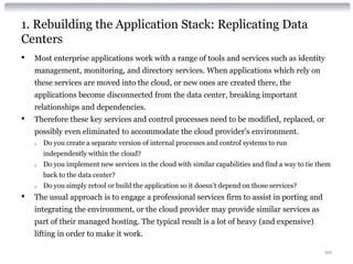 1. Rebuilding the Application Stack: Replicating Data
Centers
•   Most enterprise applications work with a range of tools and services such as identity
    management, monitoring, and directory services. When applications which rely on
    these services are moved into the cloud, or new ones are created there, the
    applications become disconnected from the data center, breaking important
    relationships and dependencies.
•   Therefore these key services and control processes need to be modified, replaced, or
    possibly even eliminated to accommodate the cloud provider’s environment.
    o   Do you create a separate version of internal processes and control systems to run
        independently within the cloud?
    o   Do you implement new services in the cloud with similar capabilities and find a way to tie them
        back to the data center?
    o   Do you simply retool or build the application so it doesn’t depend on those services?
•   The usual approach is to engage a professional services firm to assist in porting and
    integrating the environment, or the cloud provider may provide similar services as
    part of their managed hosting. The typical result is a lot of heavy (and expensive)
    lifting in order to make it work.

                                                                                                     90
 