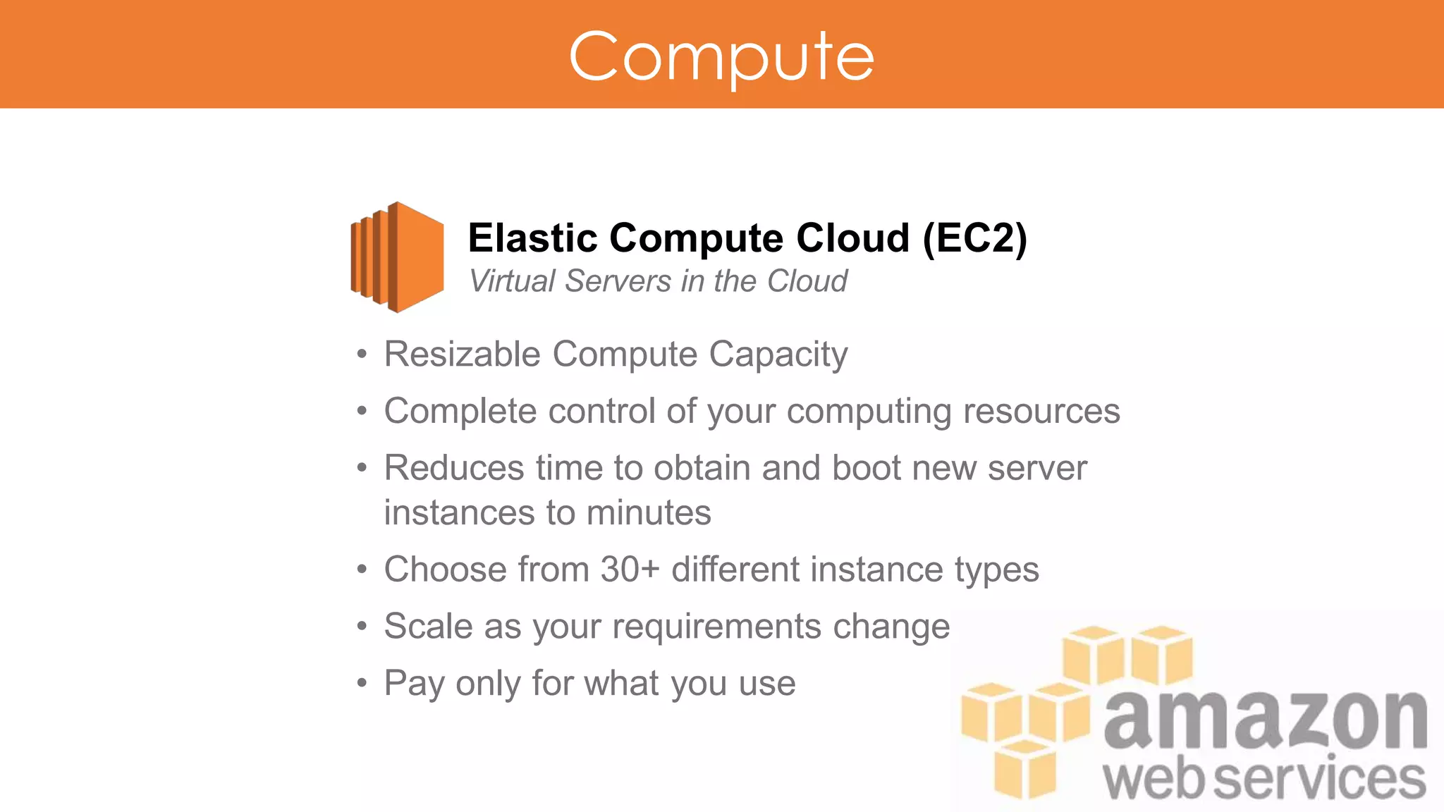 Compute
Elastic Compute Cloud (EC2)
Virtual Servers in the Cloud
• Resizable Compute Capacity
• Complete control of your computing resources
• Reduces time to obtain and boot new server
instances to minutes
• Choose from 30+ different instance types
• Scale as your requirements change
• Pay only for what you use
 