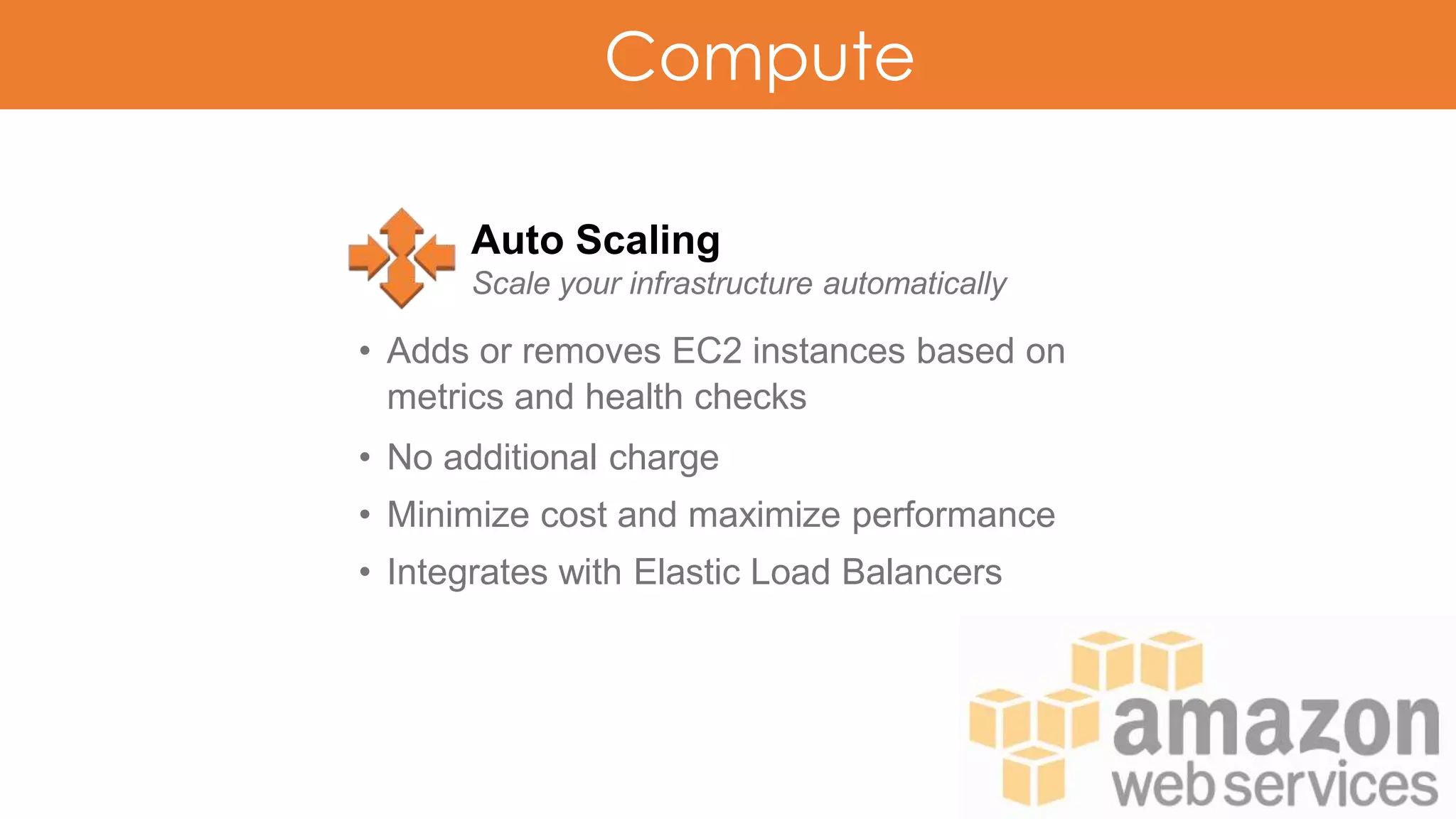 Compute
Auto Scaling
Scale your infrastructure automatically
• Adds or removes EC2 instances based on
metrics and health checks
• No additional charge
• Minimize cost and maximize performance
• Integrates with Elastic Load Balancers
 
