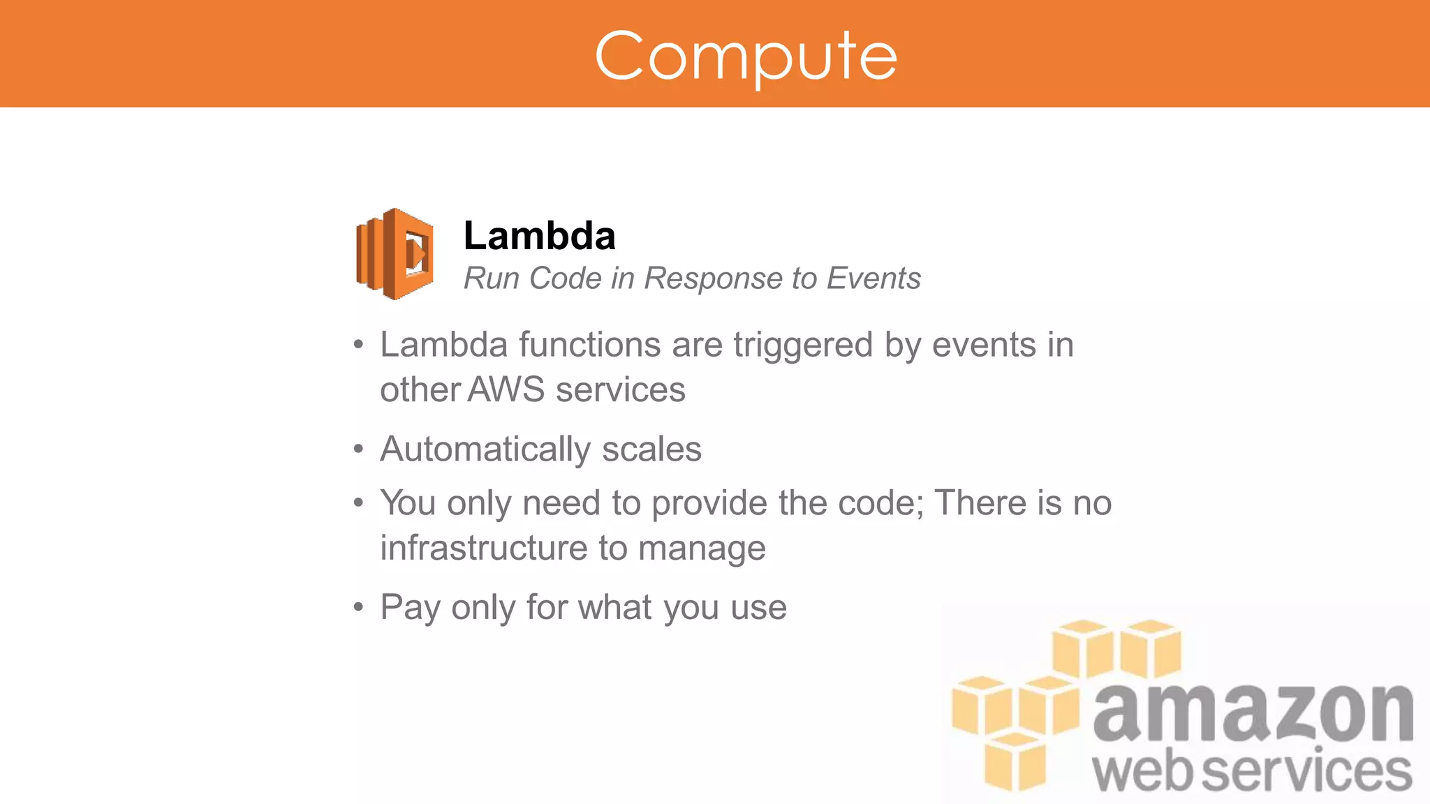 Compute
Lambda
Run Code in Response to Events
• Lambda functions are triggered by events in
other AWS services
• Automatically scales
• You only need to provide the code; There is no
infrastructure to manage
• Pay only for what you use
 