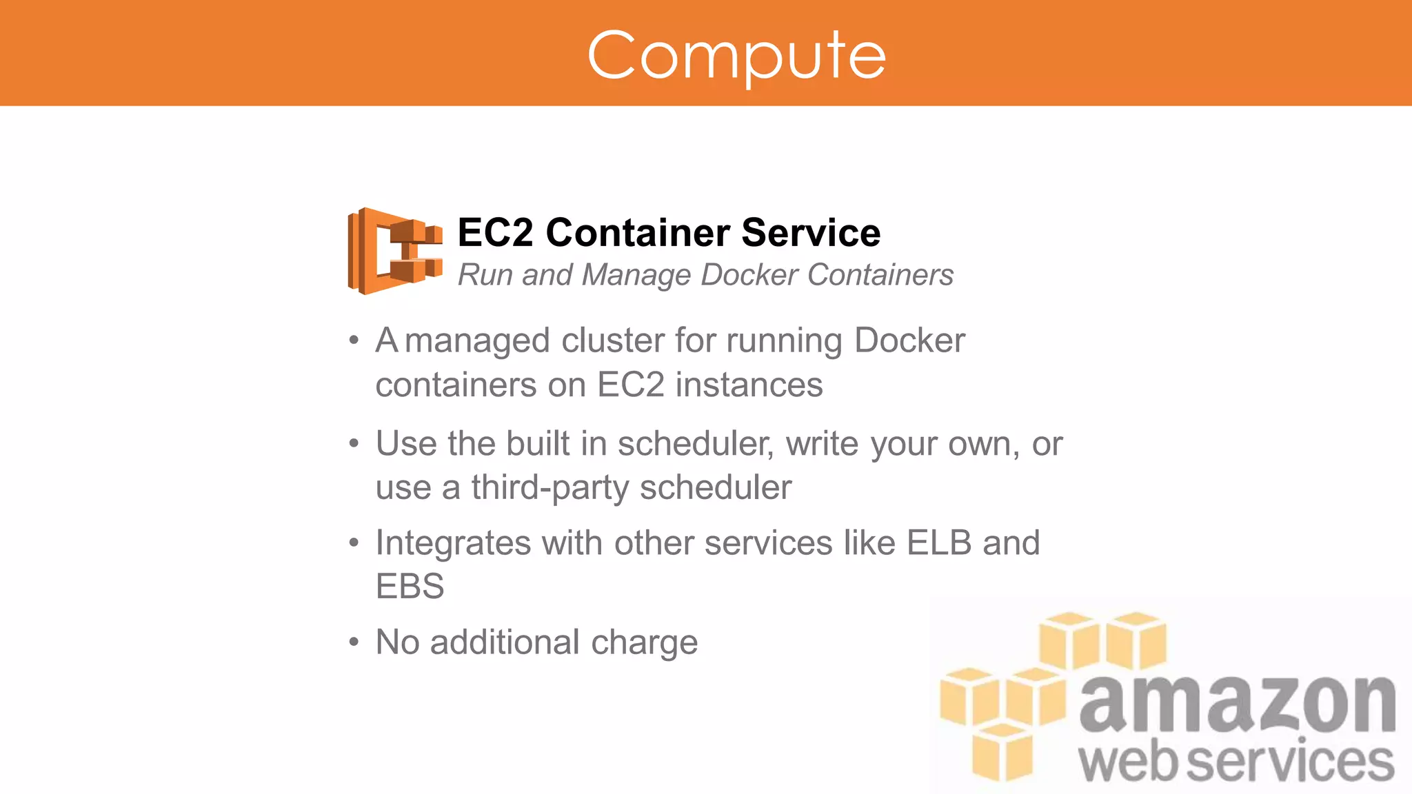 Compute
EC2 Container Service
Run and Manage Docker Containers
• A managed cluster for running Docker
containers on EC2 instances
• Use the built in scheduler, write your own, or
use a third-party scheduler
• Integrates with other services like ELB and
EBS
• No additional charge
 