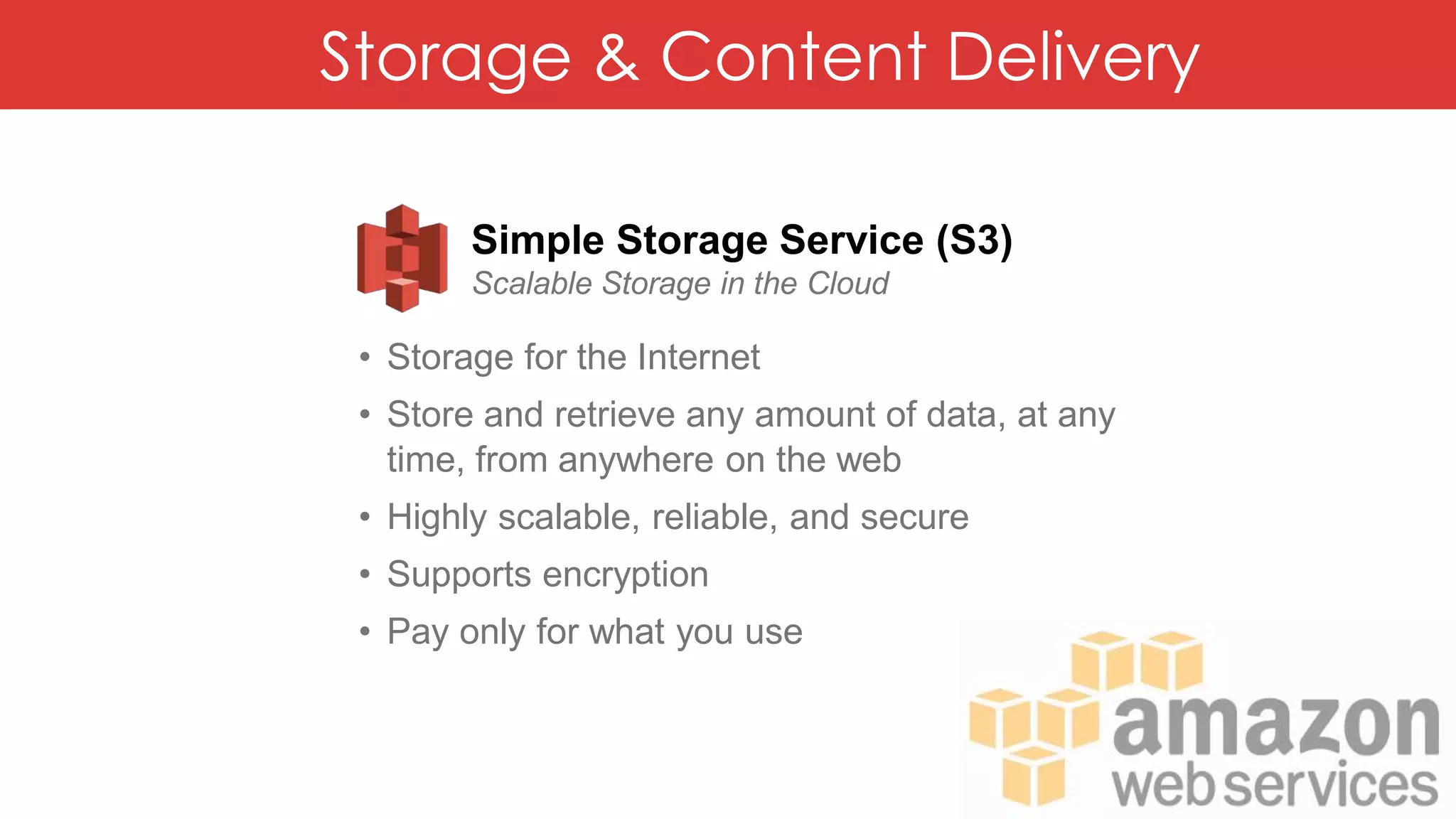 Storage & Content Delivery
Simple Storage Service (S3)
Scalable Storage in the Cloud
• Storage for the Internet
• Store and retrieve any amount of data, at any
time, from anywhere on the web
• Highly scalable, reliable, and secure
• Supports encryption
• Pay only for what you use
 