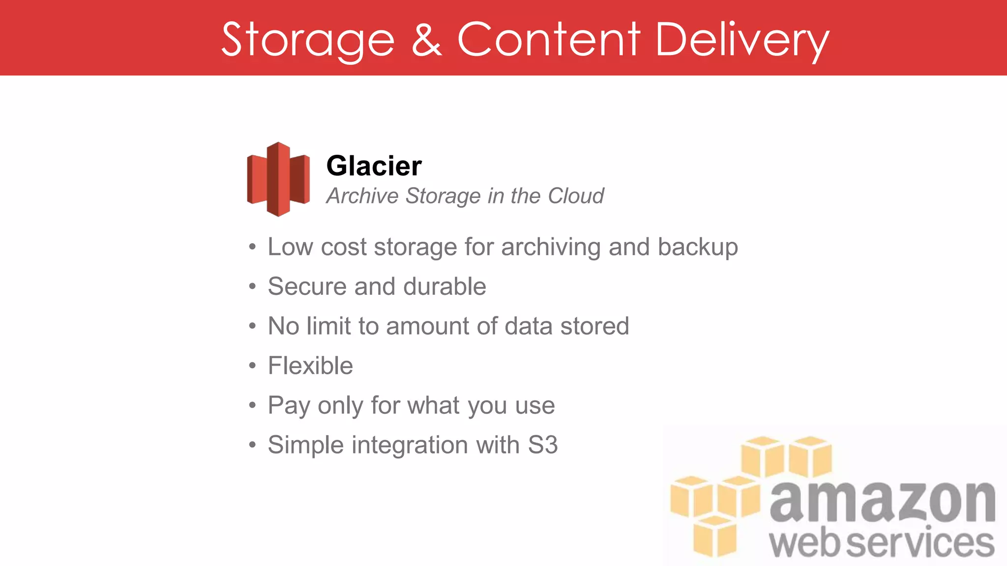Storage & Content Delivery
Glacier
Archive Storage in the Cloud
• Low cost storage for archiving and backup
• Secure and durable
• No limit to amount of data stored
• Flexible
• Pay only for what you use
• Simple integration with S3
 
