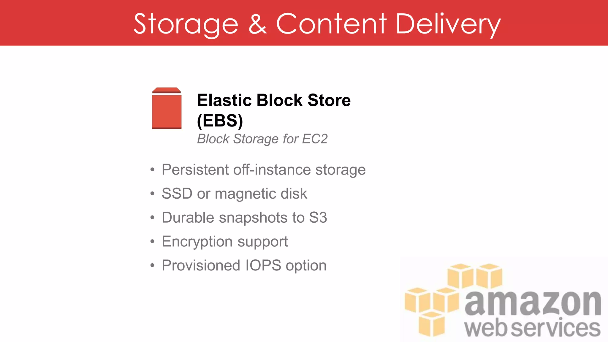 Storage & Content Delivery
Elastic Block Store
(EBS)
Block Storage for EC2
• Persistent off-instance storage
• SSD or magnetic disk
• Durable snapshots to S3
• Encryption support
• Provisioned IOPS option
 