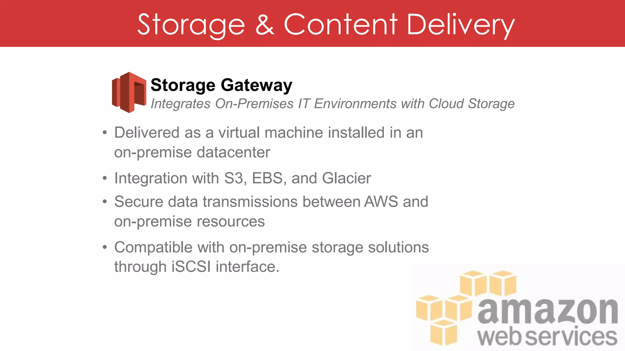 Storage & Content Delivery
Storage Gateway
Integrates On-Premises IT Environments with Cloud Storage
• Delivered as a virtual machine installed in an
on-premise datacenter
• Integration with S3, EBS, and Glacier
• Secure data transmissions between AWS and
on-premise resources
• Compatible with on-premise storage solutions
through iSCSI interface.
 