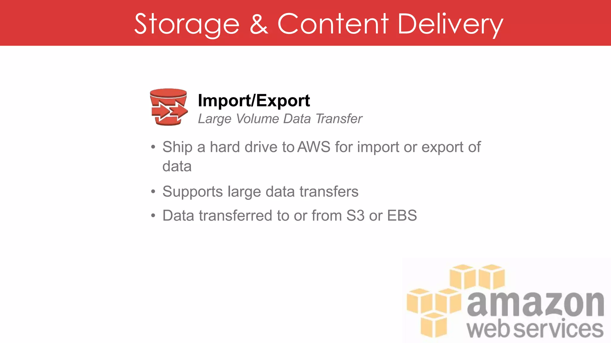 Storage & Content Delivery
Import/Export
Large Volume Data Transfer
• Ship a hard drive to AWS for import or export of
data
• Supports large data transfers
• Data transferred to or from S3 or EBS
 