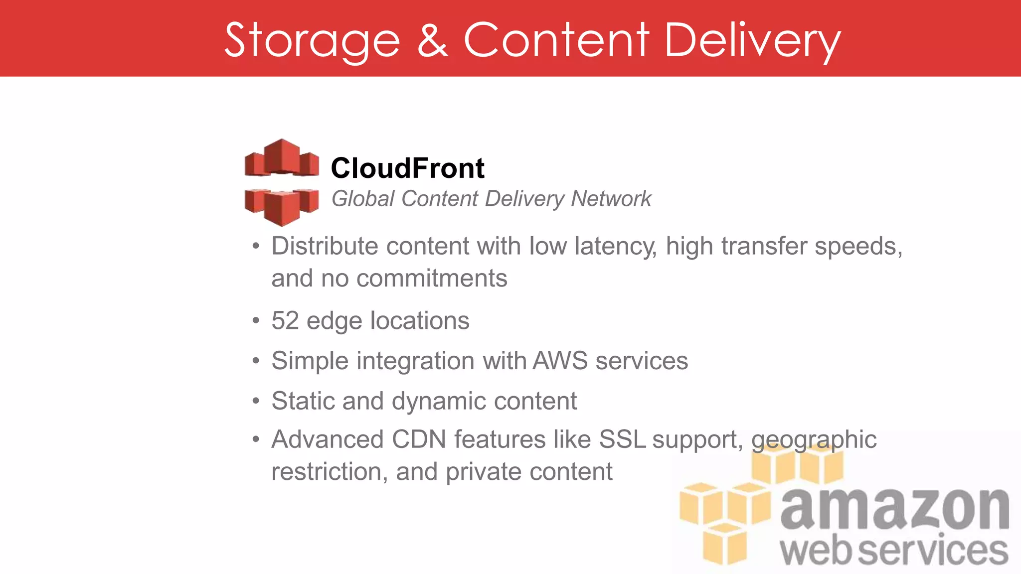 Storage & Content Delivery
CloudFront
Global Content Delivery Network
• Distribute content with low latency, high transfer speeds,
and no commitments
• 52 edge locations
• Simple integration with AWS services
• Static and dynamic content
• Advanced CDN features like SSL support, geographic
restriction, and private content
 