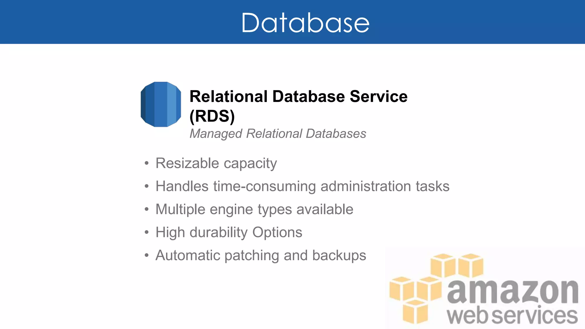 Database
Relational Database Service
(RDS)
Managed Relational Databases
• Resizable capacity
• Handles time-consuming administration tasks
• Multiple engine types available
• High durability Options
• Automatic patching and backups
 