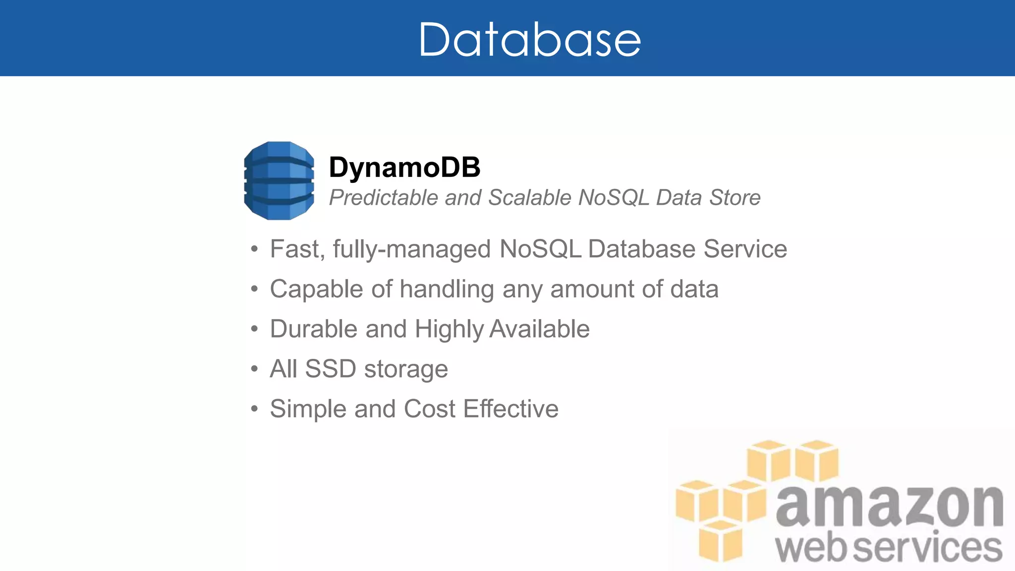 Database
DynamoDB
Predictable and Scalable NoSQL Data Store
• Fast, fully-managed NoSQL Database Service
• Capable of handling any amount of data
• Durable and Highly Available
• All SSD storage
• Simple and Cost Effective
 