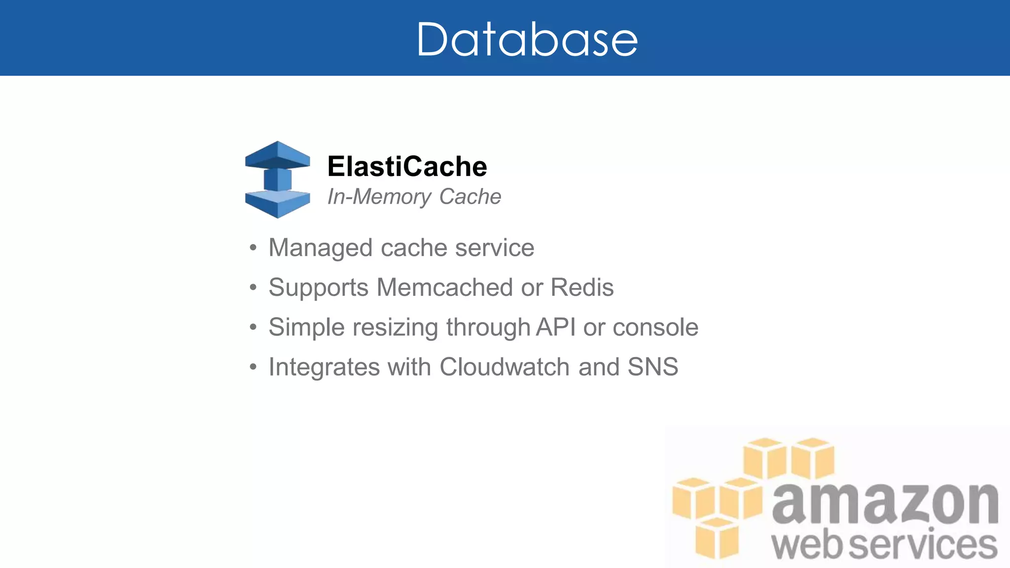 Database
ElastiCache
In-Memory Cache
• Managed cache service
• Supports Memcached or Redis
• Simple resizing through API or console
• Integrates with Cloudwatch and SNS
 