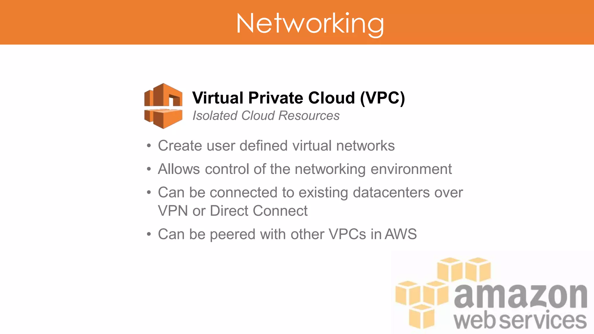 Networking
Virtual Private Cloud (VPC)
Isolated Cloud Resources
• Create user defined virtual networks
• Allows control of the networking environment
• Can be connected to existing datacenters over
VPN or Direct Connect
• Can be peered with other VPCs in AWS
 