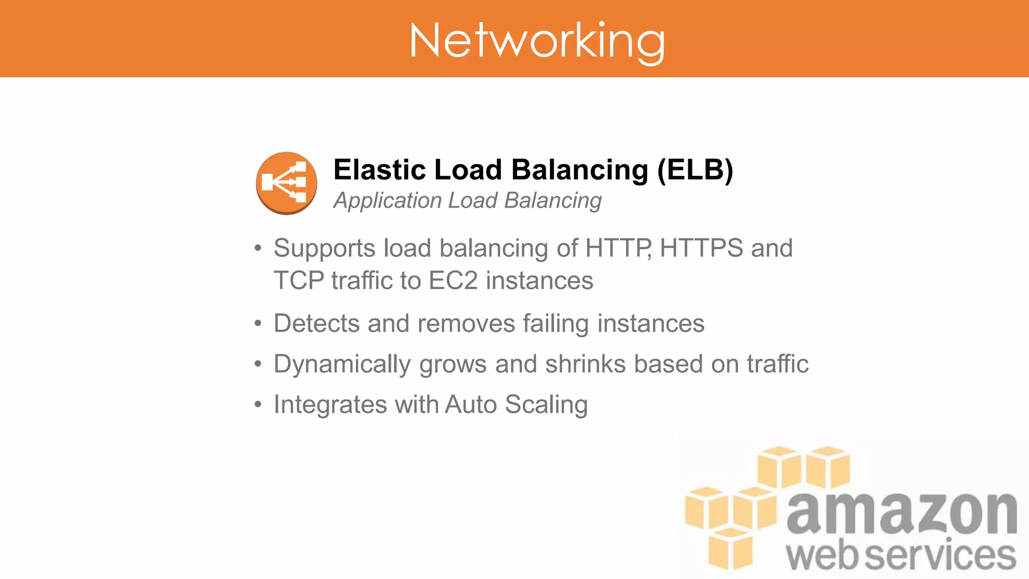 Networking
Elastic Load Balancing (ELB)
Application Load Balancing
• Supports load balancing of HTTP, HTTPS and
TCP traffic to EC2 instances
• Detects and removes failing instances
• Dynamically grows and shrinks based on traffic
• Integrates with Auto Scaling
 