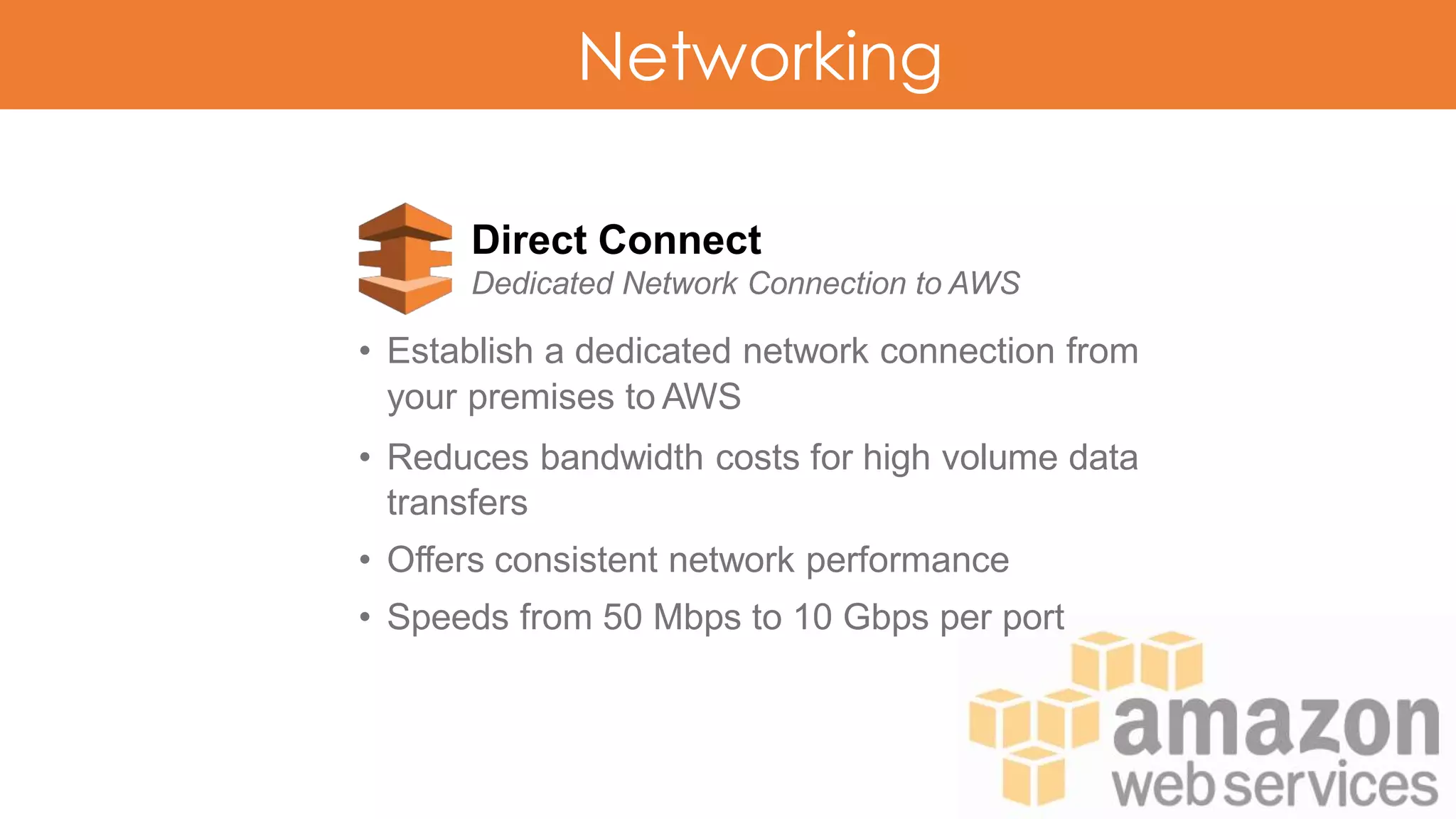 Networking
Direct Connect
Dedicated Network Connection to AWS
• Establish a dedicated network connection from
your premises to AWS
• Reduces bandwidth costs for high volume data
transfers
• Offers consistent network performance
• Speeds from 50 Mbps to 10 Gbps per port
 