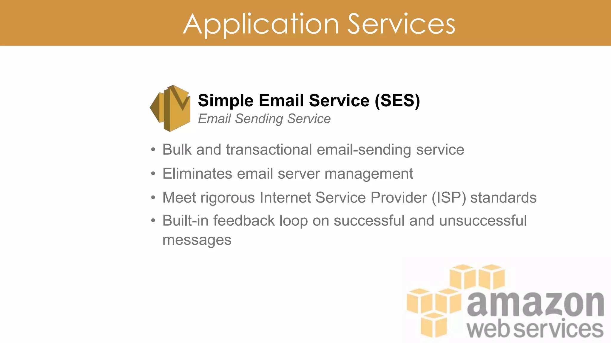 Application Services
Simple Email Service (SES)
Email Sending Service
• Bulk and transactional email-sending service
• Eliminates email server management
• Meet rigorous Internet Service Provider (ISP) standards
• Built-in feedback loop on successful and unsuccessful
messages
 