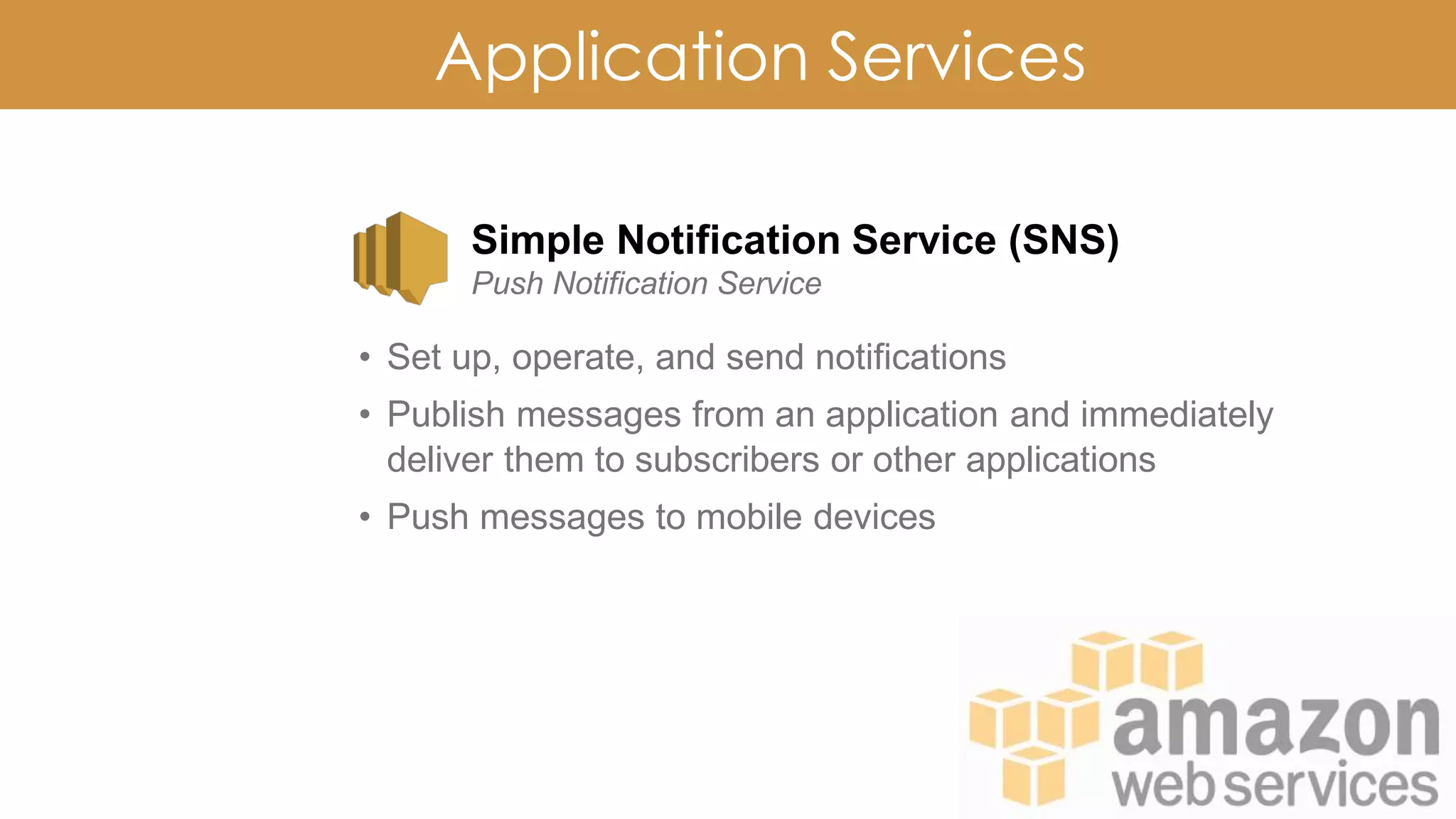 Application Services
Simple Notification Service (SNS)
Push Notification Service
• Set up, operate, and send notifications
• Publish messages from an application and immediately
deliver them to subscribers or other applications
• Push messages to mobile devices
 