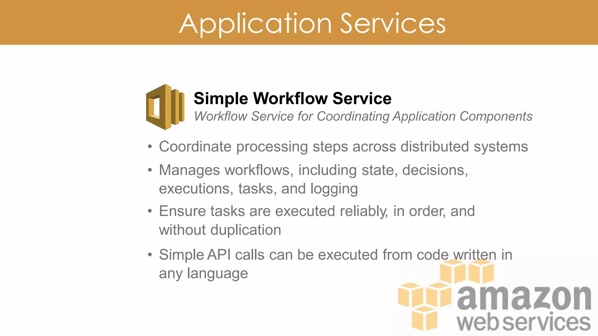 Application Services
Simple Workflow Service
Workflow Service for Coordinating Application Components
• Coordinate processing steps across distributed systems
• Manages workflows, including state, decisions,
executions, tasks, and logging
• Ensure tasks are executed reliably, in order, and
without duplication
• Simple API calls can be executed from code written in
any language
 