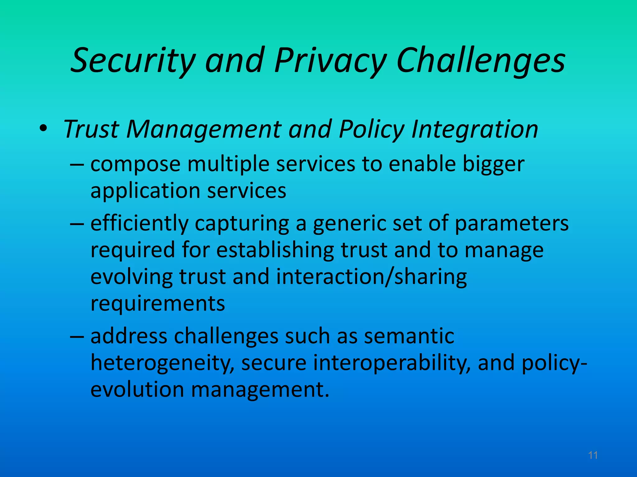Security and Privacy Challenges
• Trust Management and Policy Integration
– compose multiple services to enable bigger
application services
– efficiently capturing a generic set of parameters
required for establishing trust and to manage
evolving trust and interaction/sharing
requirements
– address challenges such as semantic
heterogeneity, secure interoperability, and policy-
evolution management.
11
 