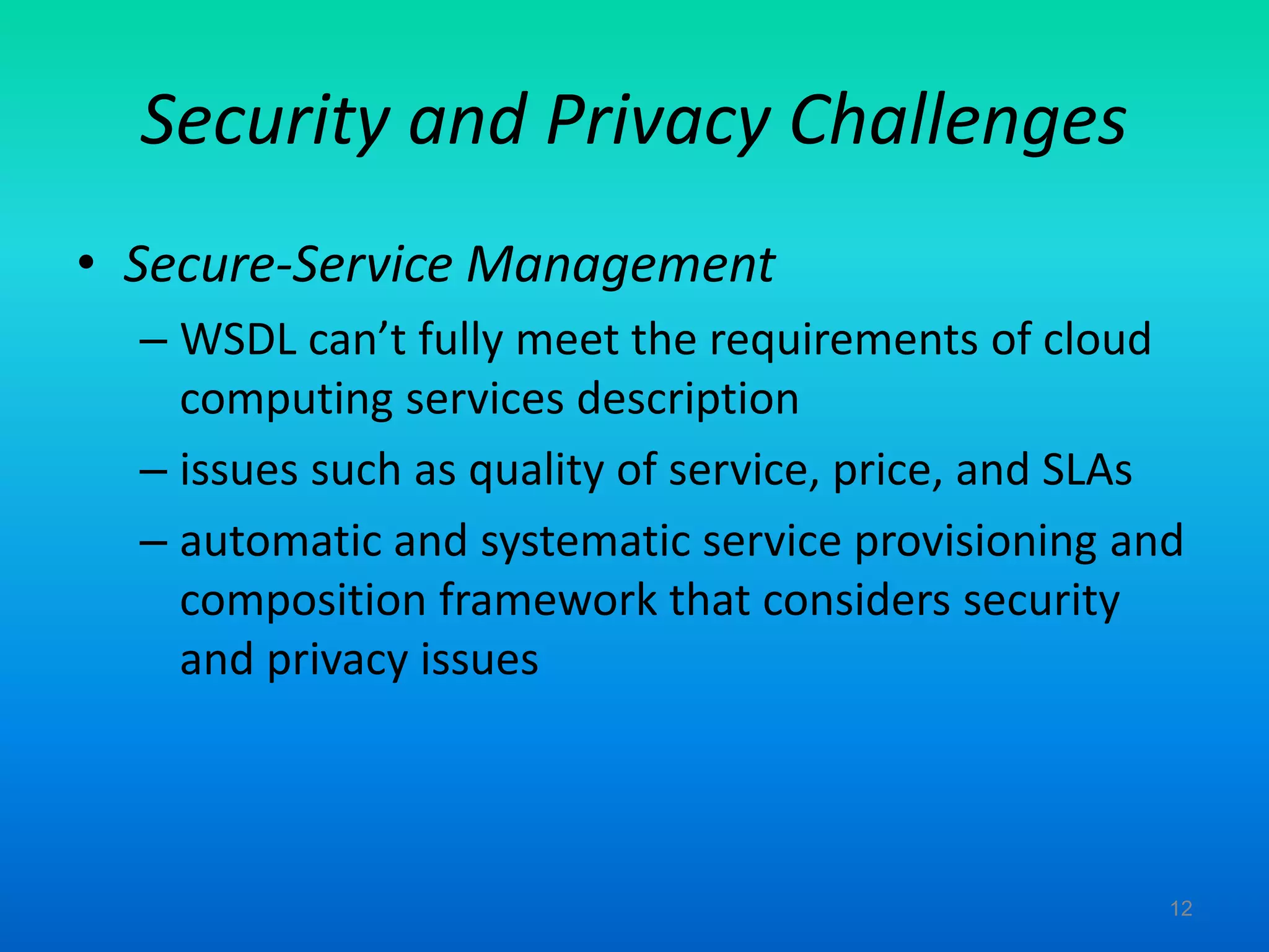 Security and Privacy Challenges
• Secure-Service Management
– WSDL can’t fully meet the requirements of cloud
computing services description
– issues such as quality of service, price, and SLAs
– automatic and systematic service provisioning and
composition framework that considers security
and privacy issues
12
 