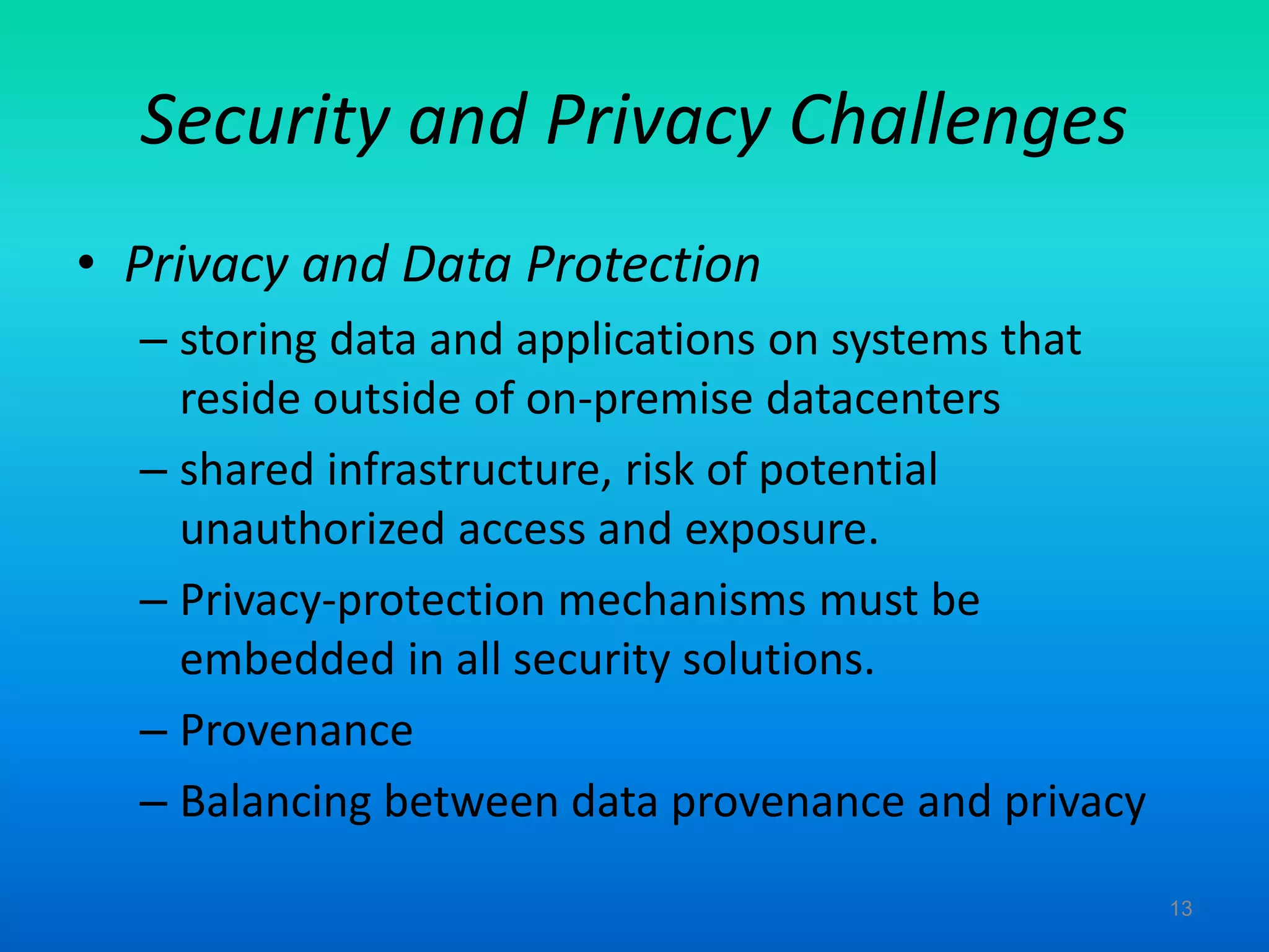 Security and Privacy Challenges
• Privacy and Data Protection
– storing data and applications on systems that
reside outside of on-premise datacenters
– shared infrastructure, risk of potential
unauthorized access and exposure.
– Privacy-protection mechanisms must be
embedded in all security solutions.
– Provenance
– Balancing between data provenance and privacy
13
 