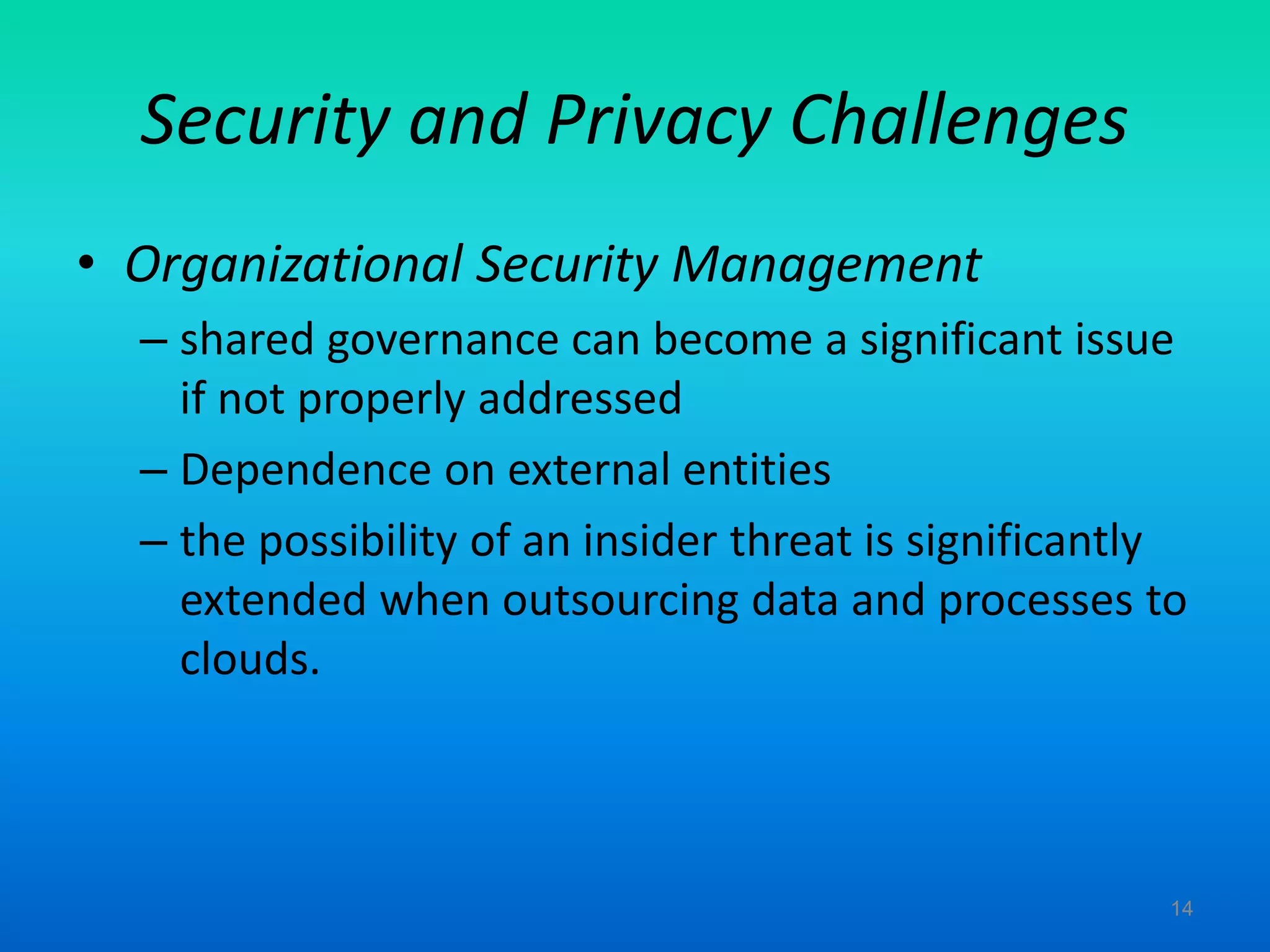 Security and Privacy Challenges
• Organizational Security Management
– shared governance can become a significant issue
if not properly addressed
– Dependence on external entities
– the possibility of an insider threat is significantly
extended when outsourcing data and processes to
clouds.
14
 