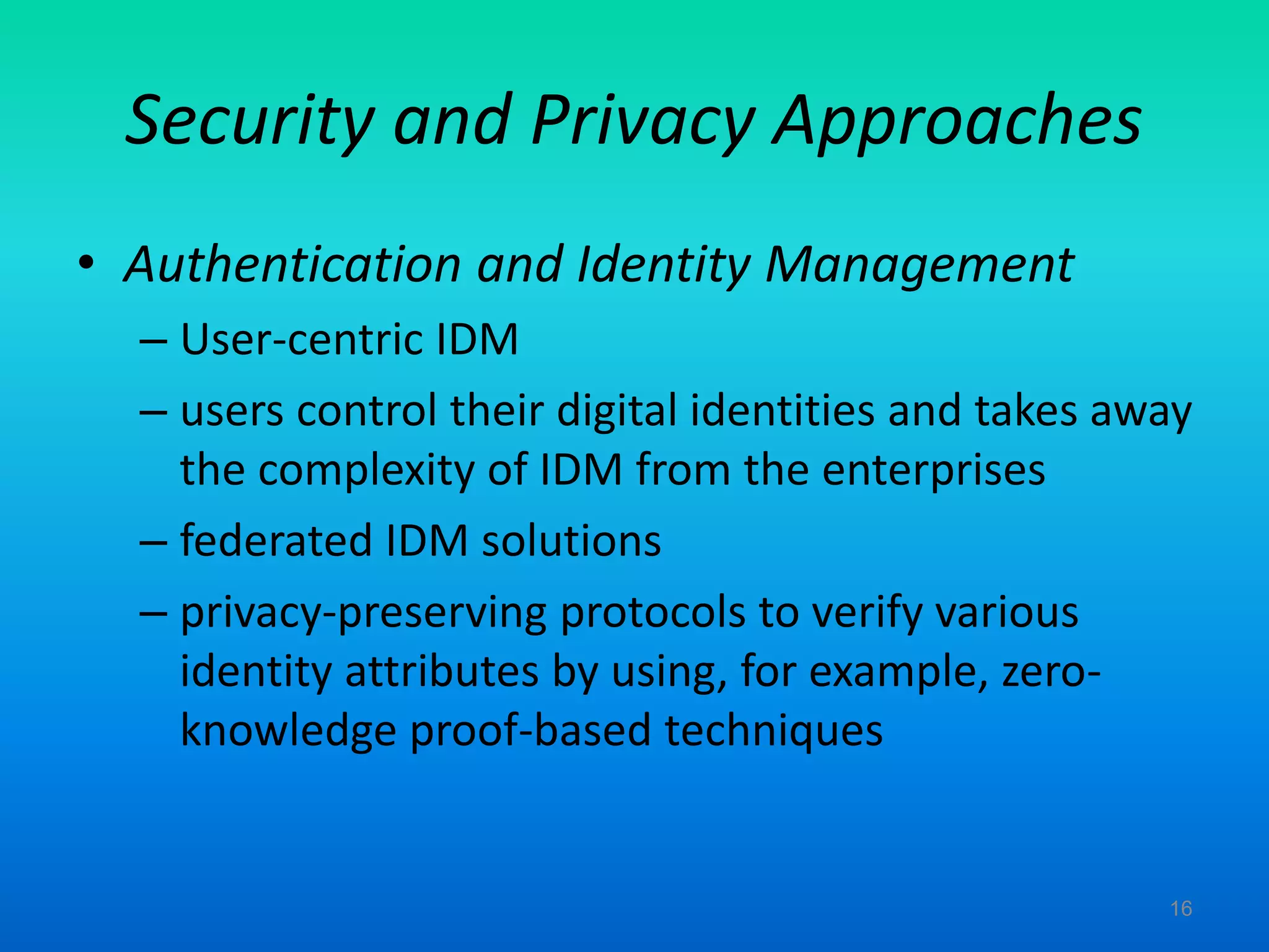 Security and Privacy Approaches
• Authentication and Identity Management
– User-centric IDM
– users control their digital identities and takes away
the complexity of IDM from the enterprises
– federated IDM solutions
– privacy-preserving protocols to verify various
identity attributes by using, for example, zero-
knowledge proof-based techniques
16
 