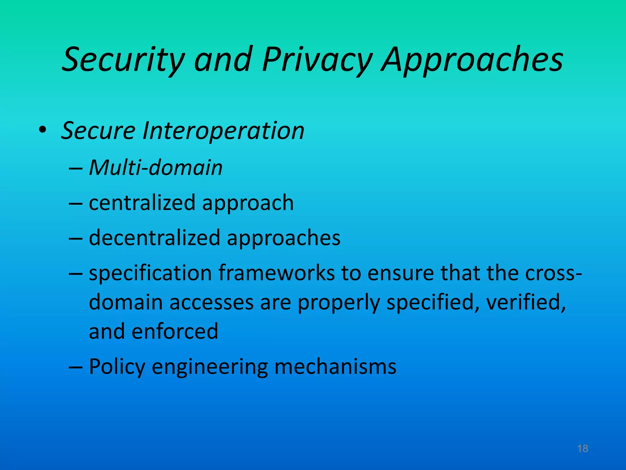 Security and Privacy Approaches
• Secure Interoperation
– Multi-domain
– centralized approach
– decentralized approaches
– specification frameworks to ensure that the cross-
domain accesses are properly specified, verified,
and enforced
– Policy engineering mechanisms
18
 