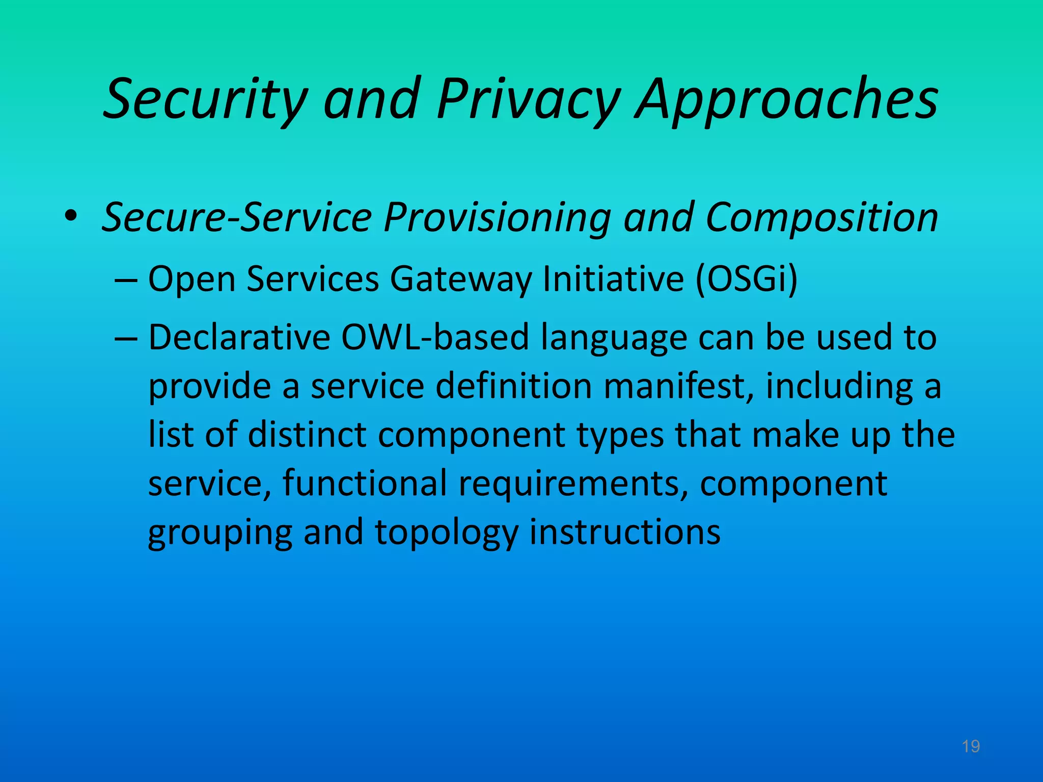 Security and Privacy Approaches
• Secure-Service Provisioning and Composition
– Open Services Gateway Initiative (OSGi)
– Declarative OWL-based language can be used to
provide a service definition manifest, including a
list of distinct component types that make up the
service, functional requirements, component
grouping and topology instructions
19
 