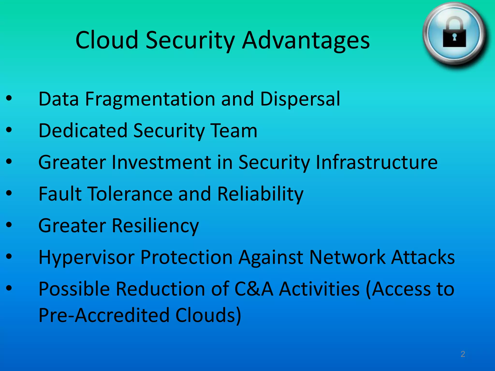 Cloud Security Advantages
• Data Fragmentation and Dispersal
• Dedicated Security Team
• Greater Investment in Security Infrastructure
• Fault Tolerance and Reliability
• Greater Resiliency
• Hypervisor Protection Against Network Attacks
• Possible Reduction of C&A Activities (Access to
Pre-Accredited Clouds)
2
 