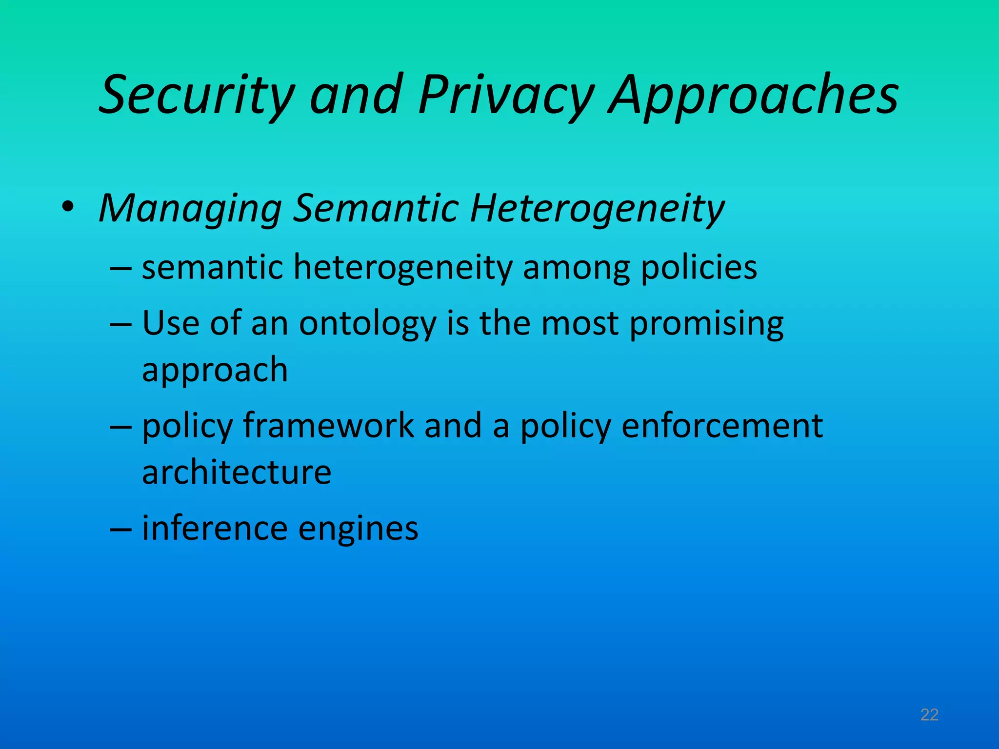 Security and Privacy Approaches
• Managing Semantic Heterogeneity
– semantic heterogeneity among policies
– Use of an ontology is the most promising
approach
– policy framework and a policy enforcement
architecture
– inference engines
22
 
