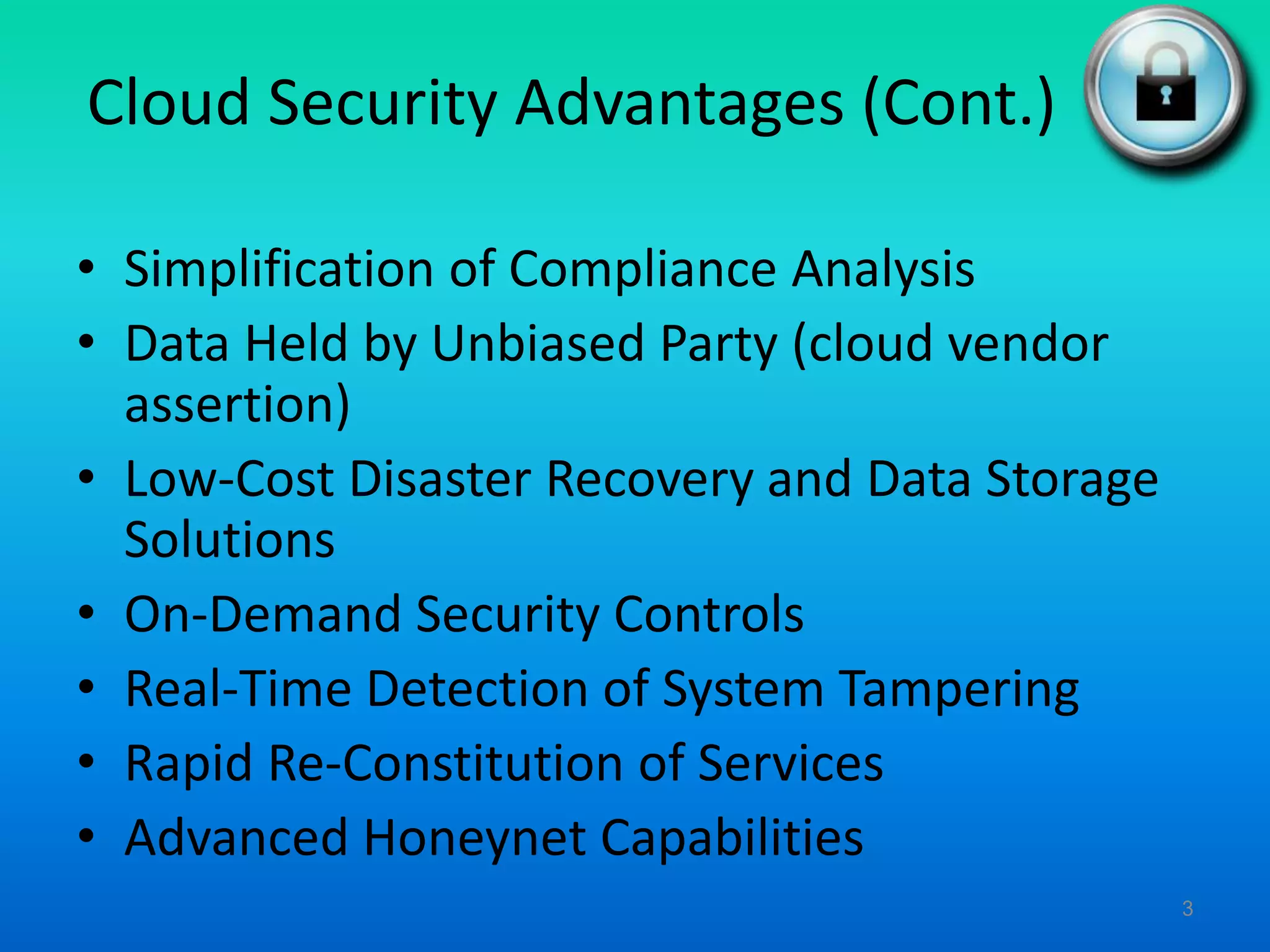 Cloud Security Advantages (Cont.)
• Simplification of Compliance Analysis
• Data Held by Unbiased Party (cloud vendor
assertion)
• Low-Cost Disaster Recovery and Data Storage
Solutions
• On-Demand Security Controls
• Real-Time Detection of System Tampering
• Rapid Re-Constitution of Services
• Advanced Honeynet Capabilities
3
 
