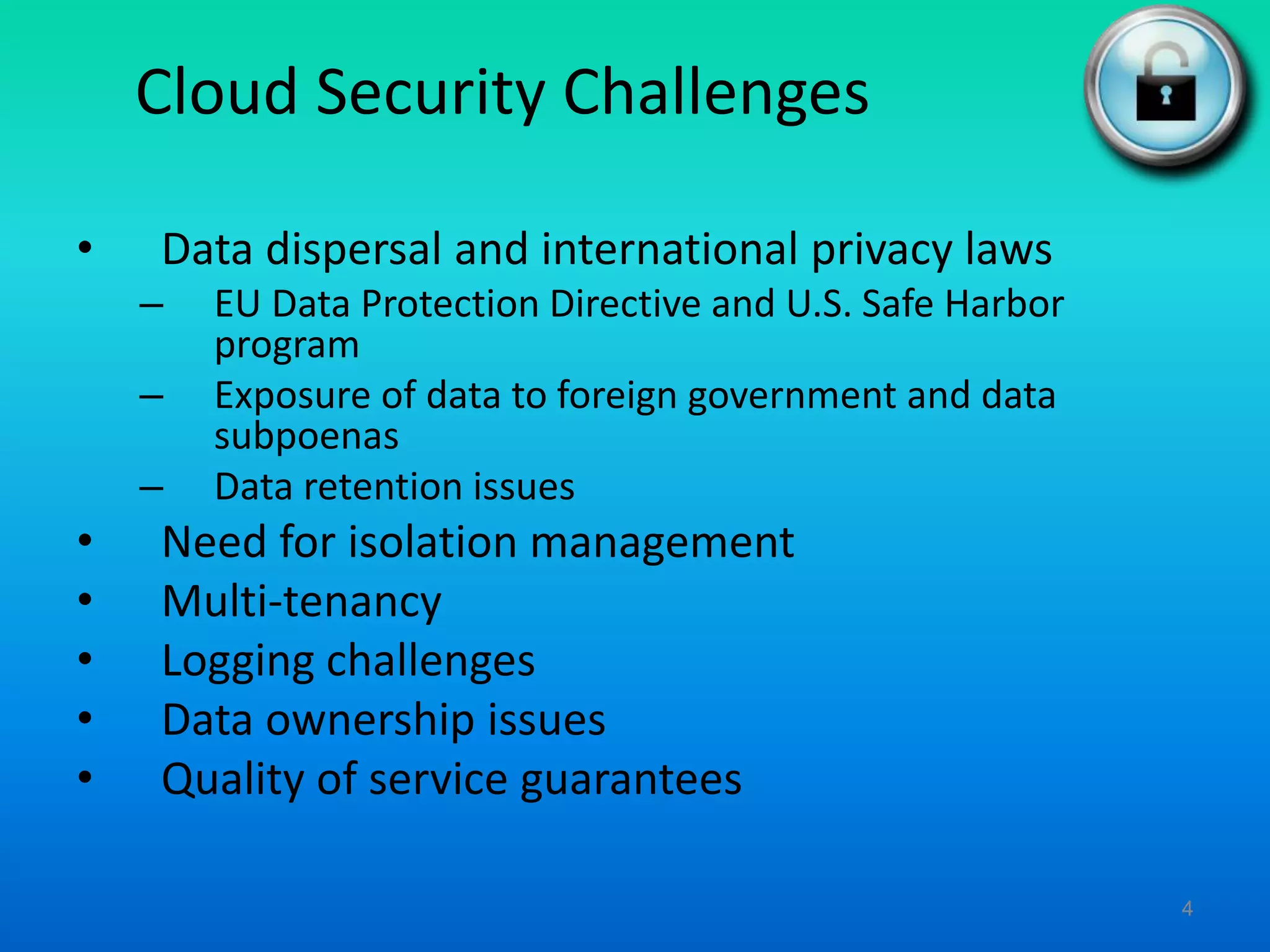 Cloud Security Challenges
• Data dispersal and international privacy laws
– EU Data Protection Directive and U.S. Safe Harbor
program
– Exposure of data to foreign government and data
subpoenas
– Data retention issues
• Need for isolation management
• Multi-tenancy
• Logging challenges
• Data ownership issues
• Quality of service guarantees
4
 