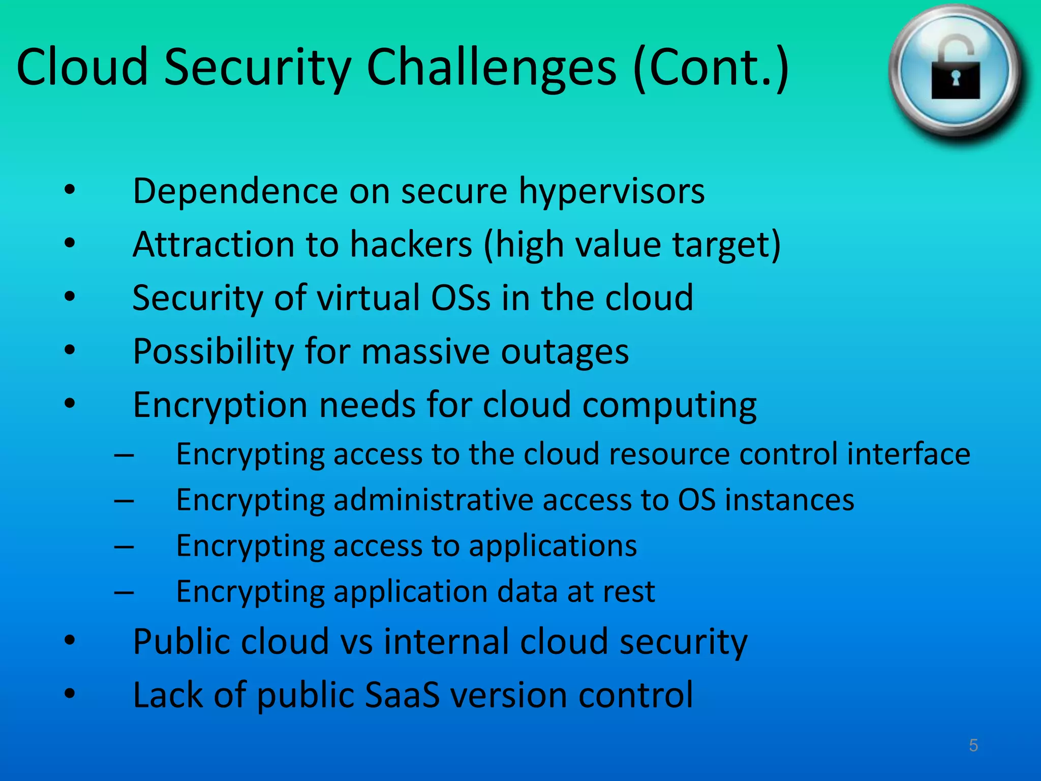 Cloud Security Challenges (Cont.)
• Dependence on secure hypervisors
• Attraction to hackers (high value target)
• Security of virtual OSs in the cloud
• Possibility for massive outages
• Encryption needs for cloud computing
– Encrypting access to the cloud resource control interface
– Encrypting administrative access to OS instances
– Encrypting access to applications
– Encrypting application data at rest
• Public cloud vs internal cloud security
• Lack of public SaaS version control
5
 