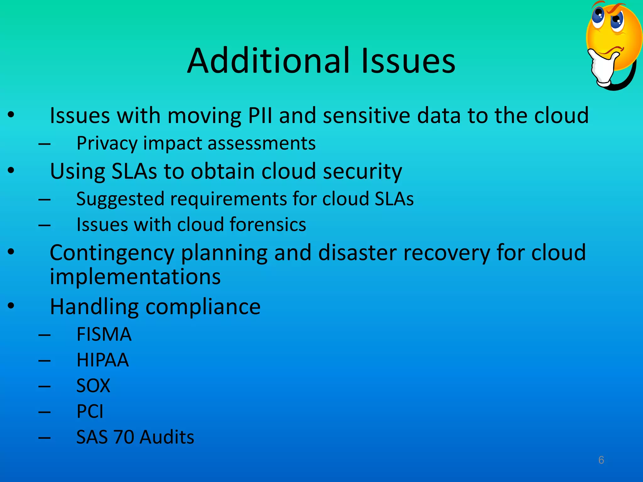Additional Issues
• Issues with moving PII and sensitive data to the cloud
– Privacy impact assessments
• Using SLAs to obtain cloud security
– Suggested requirements for cloud SLAs
– Issues with cloud forensics
• Contingency planning and disaster recovery for cloud
implementations
• Handling compliance
– FISMA
– HIPAA
– SOX
– PCI
– SAS 70 Audits
6
 