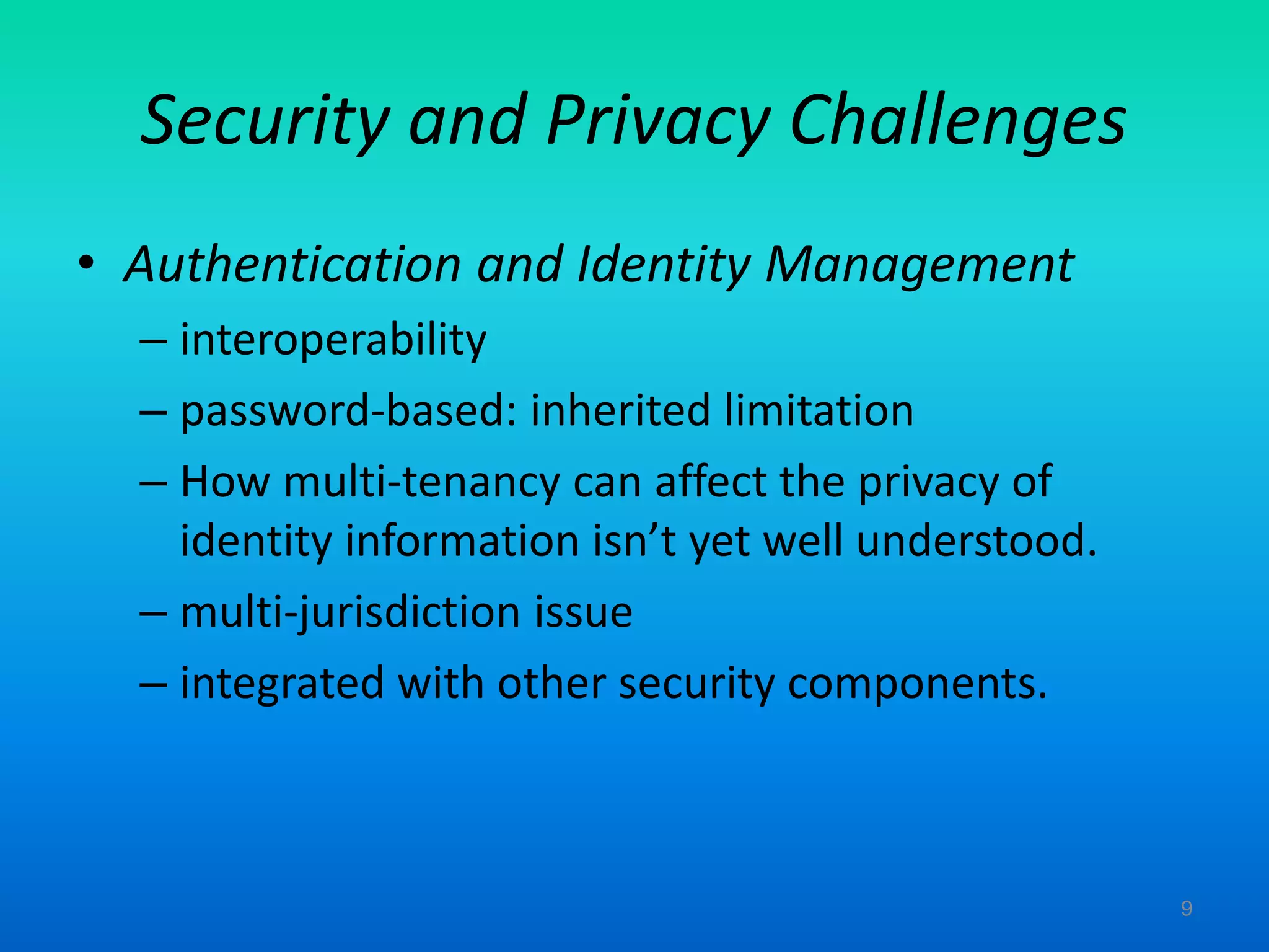 Security and Privacy Challenges
• Authentication and Identity Management
– interoperability
– password-based: inherited limitation
– How multi-tenancy can affect the privacy of
identity information isn’t yet well understood.
– multi-jurisdiction issue
– integrated with other security components.
9
 