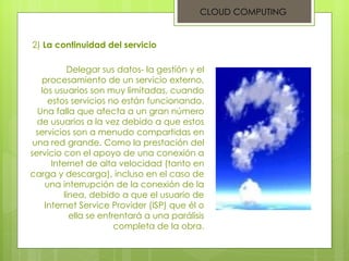 CLOUD COMPUTING 2)  La continuidad del servicio Delegar sus datos- la gestión y el procesamiento de un servicio externo, los usuarios son muy limitadas, cuando estos servicios no están funcionando. Una falla que afecta a un gran número de usuarios a la vez debido a que estos servicios son a menudo compartidas en una red grande. Como la prestación del servicio con el apoyo de una conexión a Internet de alta velocidad (tanto en carga y descarga), incluso en el caso de una interrupción de la conexión de la línea, debido a que el usuario de Internet Service Provider (ISP) que él o ella se enfrentará a una parálisis completa de la obra. 