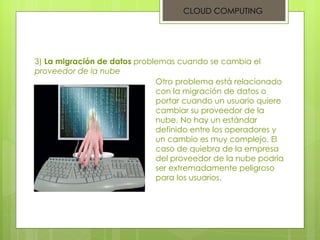 CLOUD COMPUTING 3)  La migración de datos  problemas cuando se cambia el  proveedor de la nube Otro problema está relacionado con la migración de datos o portar cuando un usuario quiere cambiar su proveedor de la nube. No hay un estándar definido entre los operadores y un cambio es muy complejo. El caso de quiebra de la empresa del proveedor de la nube podría ser extremadamente peligroso para los usuarios. 