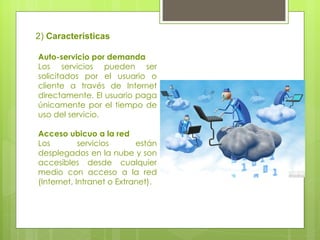 2)  Características Auto-servicio por demanda  Los servicios pueden ser solicitados por el usuario o cliente a través de Internet directamente. El usuario paga únicamente por el tiempo de uso del servicio.  Acceso ubicuo a la red  Los servicios están desplegados en la nube y son accesibles desde cualquier medio con acceso a la red (Internet, Intranet o Extranet).  