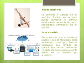 Rápida elasticidad  La cantidad o calidad de los servicios ofrecidos en la Nube puede aumentar o disminuir rápidamente dependiendo de las necesidades cambiantes de los usuarios.  Servicio medido  Cada recurso que consume el usuario y que es facturable debe ser medido, no sólo para fines de tarificación sino también de control. Este servicio puede ser vendido al mismo usuario o cliente dentro de su contexto y/o ambiente.  