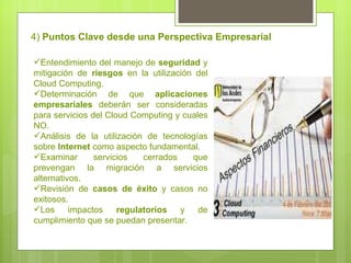 4)  Puntos Clave desde una Perspectiva Empresarial Entendimiento del manejo de  seguridad  y mitigación de  riesgos  en la utilización del Cloud Computing. Determinación de que  aplicaciones empresariales  deberán ser consideradas para servicios del Cloud Computing y cuales NO. Análisis de la utilización de tecnologías sobre  Internet  como aspecto fundamental. Examinar servicios cerrados que prevengan la migración a servicios alternativos. Revisión de  casos de éxito  y casos no exitosos. Los impactos  regulatorios  y de cumplimiento que se puedan presentar. 