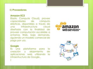 6)  Proveedores Amazon EC2  Elastic Compute Cloud), provee capacidades de cómputo elásticas, disponibles a través de una infraestructura cloud diseñada con la finalidad de proveer computación escalable a entornos Web, bajo demanda, siguiendo un modelo comercial de pago por uso.  Google  Es una plataforma para la creación y alojamiento de aplicaciones web utilizando la infraestructura de Google..  ( 