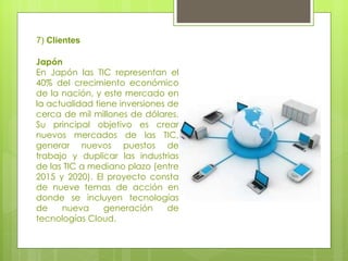 7)  Clientes Japón  En Japón las TIC representan el 40% del crecimiento económico de la nación, y este mercado en la actualidad tiene inversiones de cerca de mil millones de dólares. Su principal objetivo es crear nuevos mercados de las TIC, generar nuevos puestos de trabajo y duplicar las industrias de las TIC a mediano plazo (entre 2015 y 2020). El proyecto consta de nueve temas de acción en donde se incluyen tecnologías de nueva generación de tecnologías Cloud.  