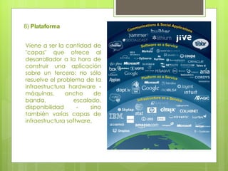 8)  Plataforma Viene a ser la cantidad de "capas" que ofrece al desarrollador a la hora de construir una aplicación sobre un tercero: no sólo resuelve el problema de la infraestructura hardware - máquinas, ancho de banda, escalado, disponibilidad - sino también varias capas de infraestructura software. 