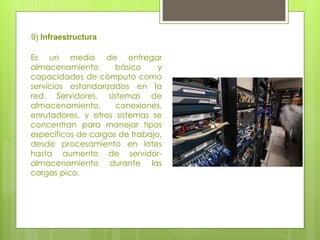 9)  Infraestructura Es un medio de entregar almacenamiento básico y capacidades de cómputo como servicios estandarizados en la red. Servidores, sistemas de almacenamiento, conexiones, enrutadores, y otros sistemas se concentran para manejar tipos específicos de cargas de trabajo, desde procesamiento en lotes hasta aumento de servidor-almacenamiento durante las cargas pico.  