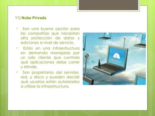 11)  Nube Privada Son una buena opción para las compañías que necesitan alta protección de datos y ediciones a nivel de servicio. Están en una infraestructura en demanda manejada por un solo cliente que controla qué aplicaciones debe correr y dónde.  Son propietarios del servidor, red, y disco y pueden decidir qué usuarios están autorizados a utilizar la infraestructura. 